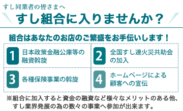 すし同業者の皆さまへ　すし組合に入りませんか？組合はあなたのお店のご繁盛をお手伝いします！1、日本政策金融公庫等の融資斡旋　2、全国すし連火災共助会の加入　3、各種保険事業の斡旋　4、ホームページによる顧客への宣伝 ※組合に加入すると資金の斡旋など様々なメリットのある他、すし業界発展の為の数々の事業へ参加が出来ます。